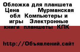 Обложка для планшета › Цена ­ 500 - Мурманская обл. Компьютеры и игры » Электронные книги, планшеты, КПК   